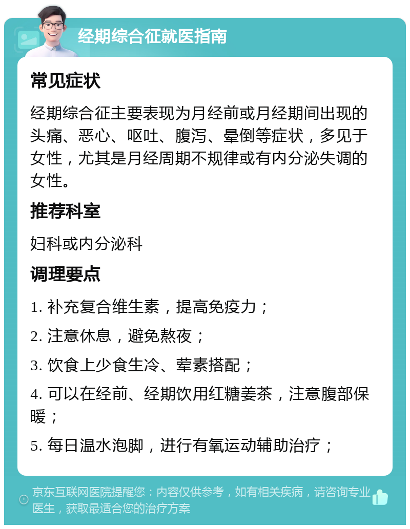 经期综合征就医指南 常见症状 经期综合征主要表现为月经前或月经期间出现的头痛、恶心、呕吐、腹泻、晕倒等症状，多见于女性，尤其是月经周期不规律或有内分泌失调的女性。 推荐科室 妇科或内分泌科 调理要点 1. 补充复合维生素，提高免疫力； 2. 注意休息，避免熬夜； 3. 饮食上少食生冷、荤素搭配； 4. 可以在经前、经期饮用红糖姜茶，注意腹部保暖； 5. 每日温水泡脚，进行有氧运动辅助治疗；