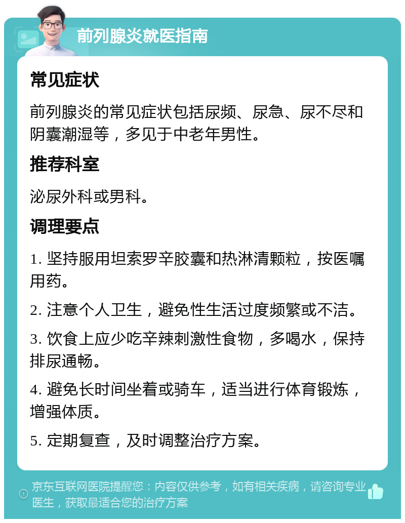 前列腺炎就医指南 常见症状 前列腺炎的常见症状包括尿频、尿急、尿不尽和阴囊潮湿等，多见于中老年男性。 推荐科室 泌尿外科或男科。 调理要点 1. 坚持服用坦索罗辛胶囊和热淋清颗粒，按医嘱用药。 2. 注意个人卫生，避免性生活过度频繁或不洁。 3. 饮食上应少吃辛辣刺激性食物，多喝水，保持排尿通畅。 4. 避免长时间坐着或骑车，适当进行体育锻炼，增强体质。 5. 定期复查，及时调整治疗方案。