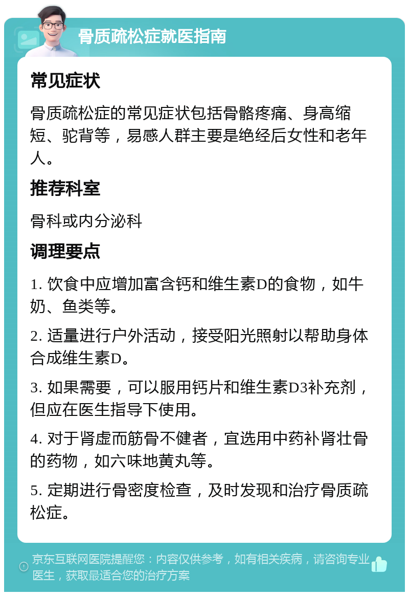 骨质疏松症就医指南 常见症状 骨质疏松症的常见症状包括骨骼疼痛、身高缩短、驼背等，易感人群主要是绝经后女性和老年人。 推荐科室 骨科或内分泌科 调理要点 1. 饮食中应增加富含钙和维生素D的食物，如牛奶、鱼类等。 2. 适量进行户外活动，接受阳光照射以帮助身体合成维生素D。 3. 如果需要，可以服用钙片和维生素D3补充剂，但应在医生指导下使用。 4. 对于肾虚而筋骨不健者，宜选用中药补肾壮骨的药物，如六味地黄丸等。 5. 定期进行骨密度检查，及时发现和治疗骨质疏松症。