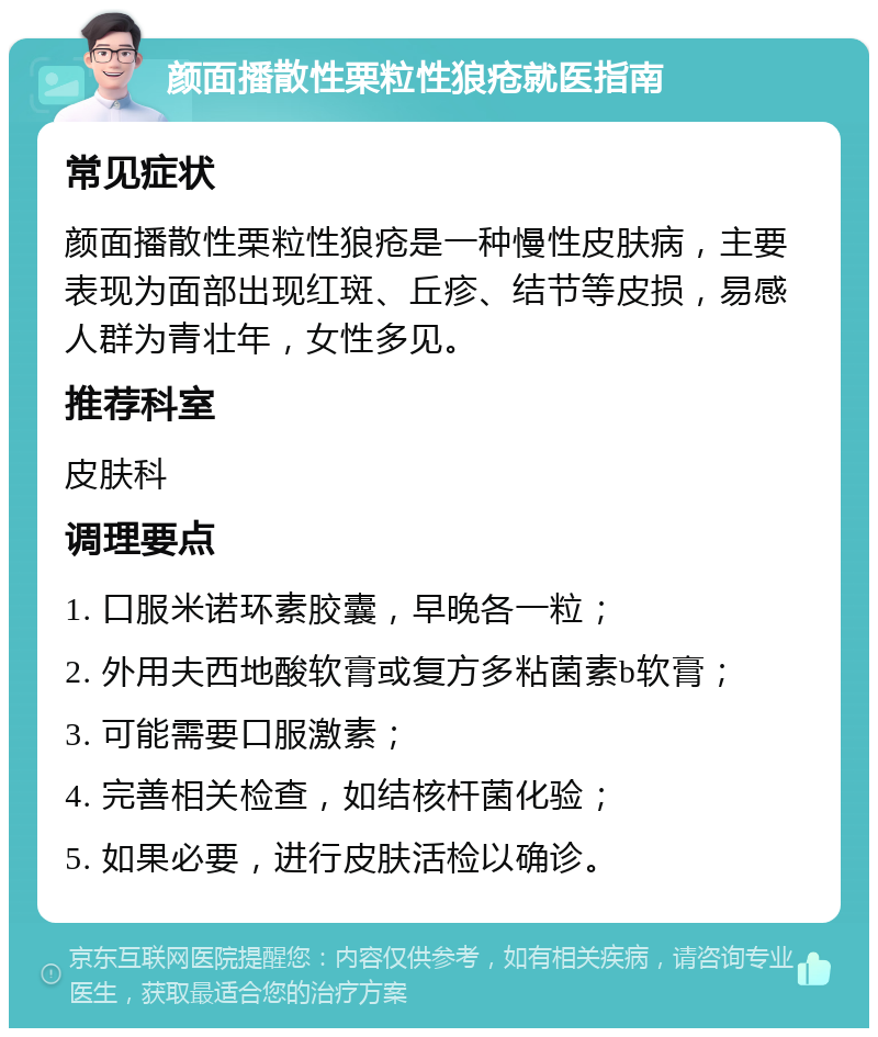 颜面播散性栗粒性狼疮就医指南 常见症状 颜面播散性栗粒性狼疮是一种慢性皮肤病，主要表现为面部出现红斑、丘疹、结节等皮损，易感人群为青壮年，女性多见。 推荐科室 皮肤科 调理要点 1. 口服米诺环素胶囊，早晚各一粒； 2. 外用夫西地酸软膏或复方多粘菌素b软膏； 3. 可能需要口服激素； 4. 完善相关检查，如结核杆菌化验； 5. 如果必要，进行皮肤活检以确诊。