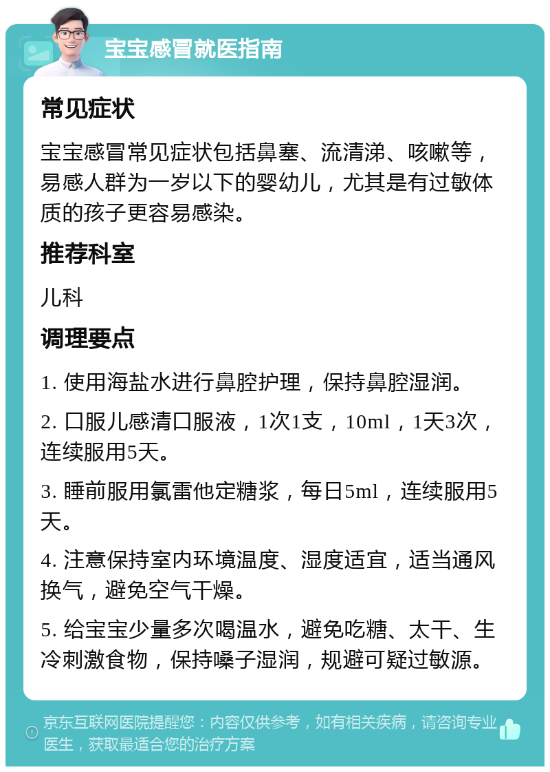 宝宝感冒就医指南 常见症状 宝宝感冒常见症状包括鼻塞、流清涕、咳嗽等，易感人群为一岁以下的婴幼儿，尤其是有过敏体质的孩子更容易感染。 推荐科室 儿科 调理要点 1. 使用海盐水进行鼻腔护理，保持鼻腔湿润。 2. 口服儿感清口服液，1次1支，10ml，1天3次，连续服用5天。 3. 睡前服用氯雷他定糖浆，每日5ml，连续服用5天。 4. 注意保持室内环境温度、湿度适宜，适当通风换气，避免空气干燥。 5. 给宝宝少量多次喝温水，避免吃糖、太干、生冷刺激食物，保持嗓子湿润，规避可疑过敏源。