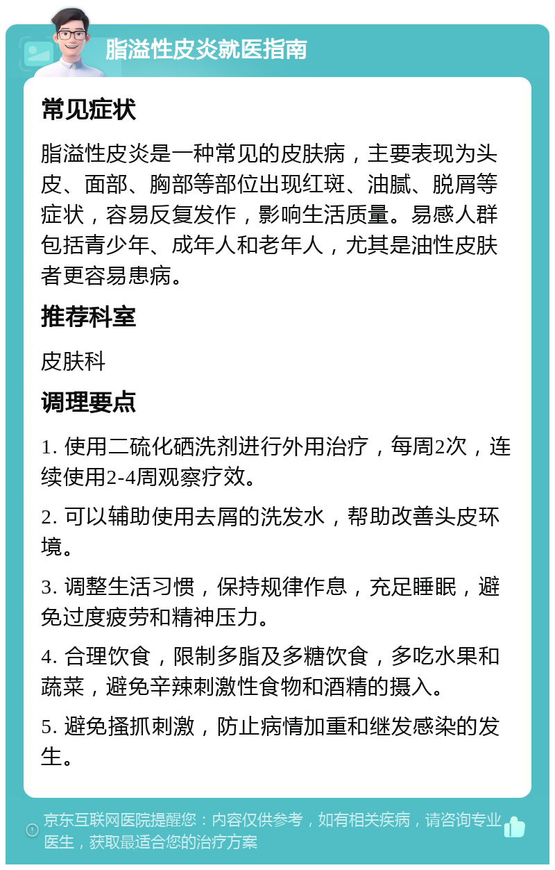 脂溢性皮炎就医指南 常见症状 脂溢性皮炎是一种常见的皮肤病，主要表现为头皮、面部、胸部等部位出现红斑、油腻、脱屑等症状，容易反复发作，影响生活质量。易感人群包括青少年、成年人和老年人，尤其是油性皮肤者更容易患病。 推荐科室 皮肤科 调理要点 1. 使用二硫化硒洗剂进行外用治疗，每周2次，连续使用2-4周观察疗效。 2. 可以辅助使用去屑的洗发水，帮助改善头皮环境。 3. 调整生活习惯，保持规律作息，充足睡眠，避免过度疲劳和精神压力。 4. 合理饮食，限制多脂及多糖饮食，多吃水果和蔬菜，避免辛辣刺激性食物和酒精的摄入。 5. 避免搔抓刺激，防止病情加重和继发感染的发生。