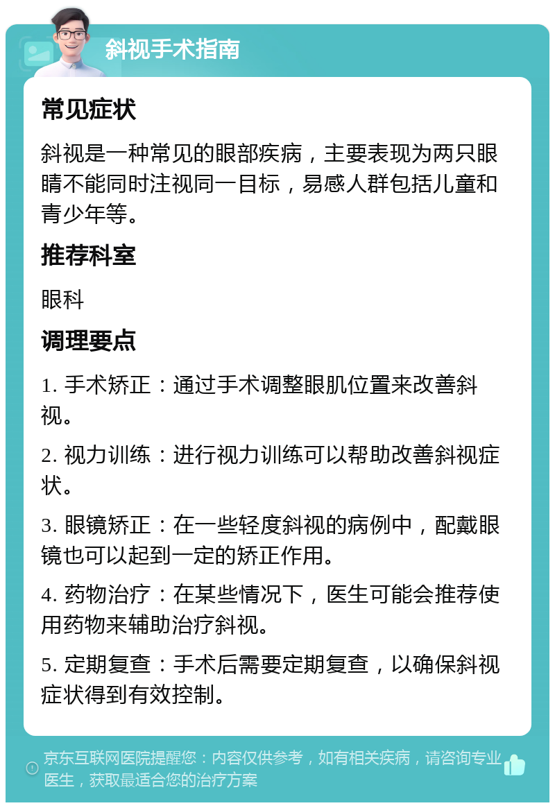 斜视手术指南 常见症状 斜视是一种常见的眼部疾病，主要表现为两只眼睛不能同时注视同一目标，易感人群包括儿童和青少年等。 推荐科室 眼科 调理要点 1. 手术矫正：通过手术调整眼肌位置来改善斜视。 2. 视力训练：进行视力训练可以帮助改善斜视症状。 3. 眼镜矫正：在一些轻度斜视的病例中，配戴眼镜也可以起到一定的矫正作用。 4. 药物治疗：在某些情况下，医生可能会推荐使用药物来辅助治疗斜视。 5. 定期复查：手术后需要定期复查，以确保斜视症状得到有效控制。