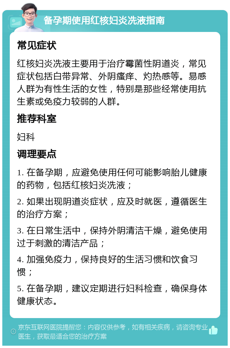 备孕期使用红核妇炎冼液指南 常见症状 红核妇炎冼液主要用于治疗霉菌性阴道炎，常见症状包括白带异常、外阴瘙痒、灼热感等。易感人群为有性生活的女性，特别是那些经常使用抗生素或免疫力较弱的人群。 推荐科室 妇科 调理要点 1. 在备孕期，应避免使用任何可能影响胎儿健康的药物，包括红核妇炎冼液； 2. 如果出现阴道炎症状，应及时就医，遵循医生的治疗方案； 3. 在日常生活中，保持外阴清洁干燥，避免使用过于刺激的清洁产品； 4. 加强免疫力，保持良好的生活习惯和饮食习惯； 5. 在备孕期，建议定期进行妇科检查，确保身体健康状态。