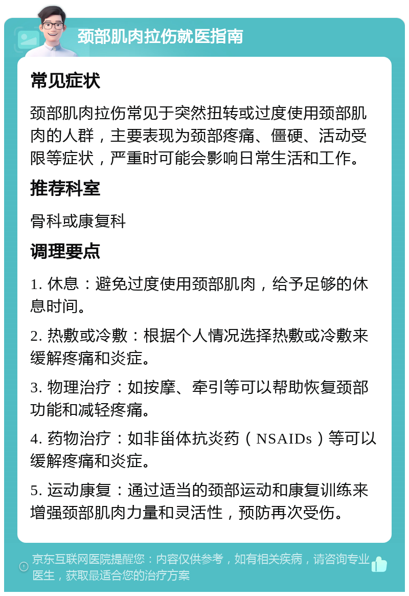 颈部肌肉拉伤就医指南 常见症状 颈部肌肉拉伤常见于突然扭转或过度使用颈部肌肉的人群，主要表现为颈部疼痛、僵硬、活动受限等症状，严重时可能会影响日常生活和工作。 推荐科室 骨科或康复科 调理要点 1. 休息：避免过度使用颈部肌肉，给予足够的休息时间。 2. 热敷或冷敷：根据个人情况选择热敷或冷敷来缓解疼痛和炎症。 3. 物理治疗：如按摩、牵引等可以帮助恢复颈部功能和减轻疼痛。 4. 药物治疗：如非甾体抗炎药（NSAIDs）等可以缓解疼痛和炎症。 5. 运动康复：通过适当的颈部运动和康复训练来增强颈部肌肉力量和灵活性，预防再次受伤。