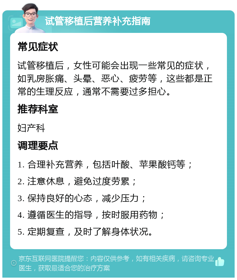 试管移植后营养补充指南 常见症状 试管移植后，女性可能会出现一些常见的症状，如乳房胀痛、头晕、恶心、疲劳等，这些都是正常的生理反应，通常不需要过多担心。 推荐科室 妇产科 调理要点 1. 合理补充营养，包括叶酸、苹果酸钙等； 2. 注意休息，避免过度劳累； 3. 保持良好的心态，减少压力； 4. 遵循医生的指导，按时服用药物； 5. 定期复查，及时了解身体状况。