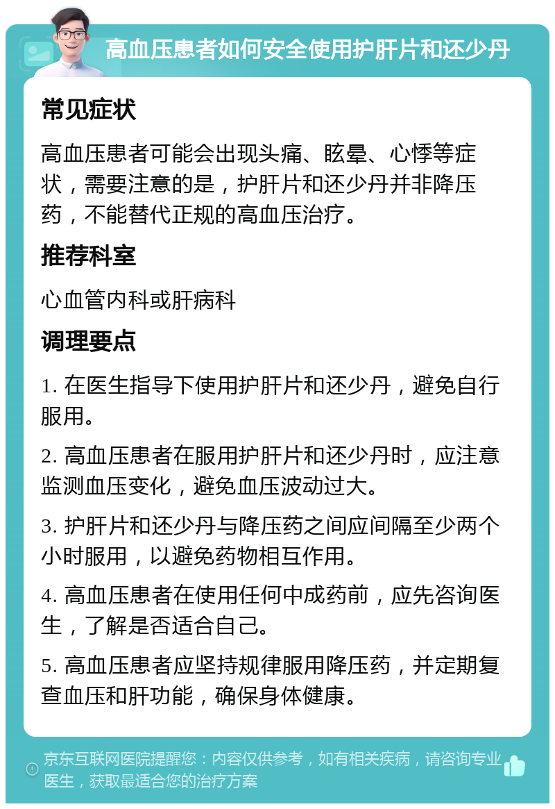 高血压患者如何安全使用护肝片和还少丹 常见症状 高血压患者可能会出现头痛、眩晕、心悸等症状，需要注意的是，护肝片和还少丹并非降压药，不能替代正规的高血压治疗。 推荐科室 心血管内科或肝病科 调理要点 1. 在医生指导下使用护肝片和还少丹，避免自行服用。 2. 高血压患者在服用护肝片和还少丹时，应注意监测血压变化，避免血压波动过大。 3. 护肝片和还少丹与降压药之间应间隔至少两个小时服用，以避免药物相互作用。 4. 高血压患者在使用任何中成药前，应先咨询医生，了解是否适合自己。 5. 高血压患者应坚持规律服用降压药，并定期复查血压和肝功能，确保身体健康。