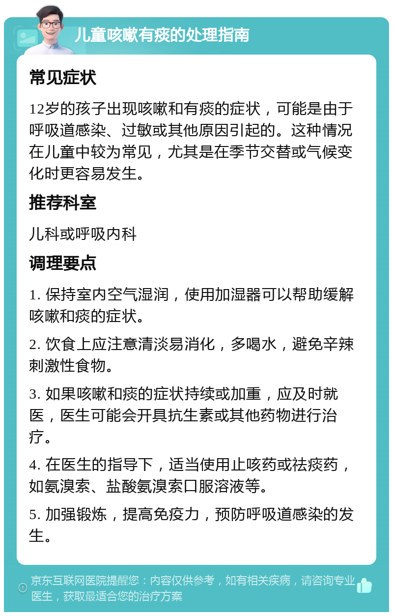 儿童咳嗽有痰的处理指南 常见症状 12岁的孩子出现咳嗽和有痰的症状，可能是由于呼吸道感染、过敏或其他原因引起的。这种情况在儿童中较为常见，尤其是在季节交替或气候变化时更容易发生。 推荐科室 儿科或呼吸内科 调理要点 1. 保持室内空气湿润，使用加湿器可以帮助缓解咳嗽和痰的症状。 2. 饮食上应注意清淡易消化，多喝水，避免辛辣刺激性食物。 3. 如果咳嗽和痰的症状持续或加重，应及时就医，医生可能会开具抗生素或其他药物进行治疗。 4. 在医生的指导下，适当使用止咳药或祛痰药，如氨溴索、盐酸氨溴索口服溶液等。 5. 加强锻炼，提高免疫力，预防呼吸道感染的发生。