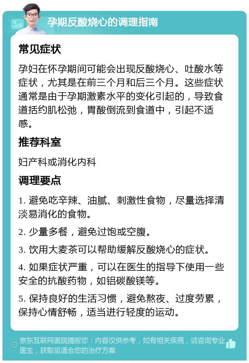 孕期反酸烧心的调理指南 常见症状 孕妇在怀孕期间可能会出现反酸烧心、吐酸水等症状，尤其是在前三个月和后三个月。这些症状通常是由于孕期激素水平的变化引起的，导致食道括约肌松弛，胃酸倒流到食道中，引起不适感。 推荐科室 妇产科或消化内科 调理要点 1. 避免吃辛辣、油腻、刺激性食物，尽量选择清淡易消化的食物。 2. 少量多餐，避免过饱或空腹。 3. 饮用大麦茶可以帮助缓解反酸烧心的症状。 4. 如果症状严重，可以在医生的指导下使用一些安全的抗酸药物，如铝碳酸镁等。 5. 保持良好的生活习惯，避免熬夜、过度劳累，保持心情舒畅，适当进行轻度的运动。