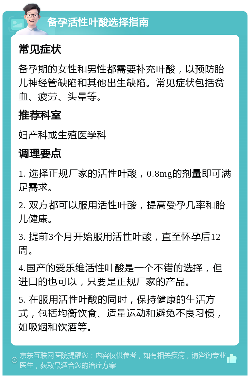 备孕活性叶酸选择指南 常见症状 备孕期的女性和男性都需要补充叶酸，以预防胎儿神经管缺陷和其他出生缺陷。常见症状包括贫血、疲劳、头晕等。 推荐科室 妇产科或生殖医学科 调理要点 1. 选择正规厂家的活性叶酸，0.8mg的剂量即可满足需求。 2. 双方都可以服用活性叶酸，提高受孕几率和胎儿健康。 3. 提前3个月开始服用活性叶酸，直至怀孕后12周。 4.国产的爱乐维活性叶酸是一个不错的选择，但进口的也可以，只要是正规厂家的产品。 5. 在服用活性叶酸的同时，保持健康的生活方式，包括均衡饮食、适量运动和避免不良习惯，如吸烟和饮酒等。