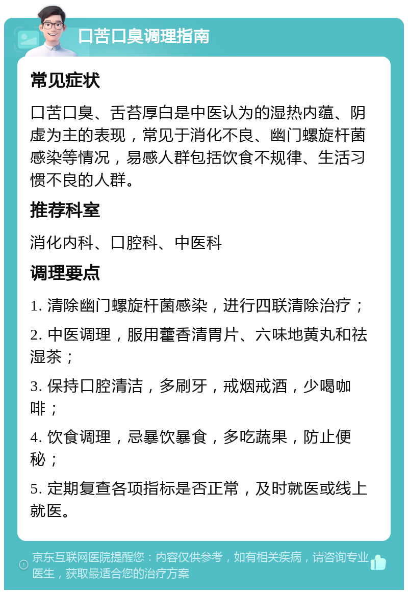 口苦口臭调理指南 常见症状 口苦口臭、舌苔厚白是中医认为的湿热内蕴、阴虚为主的表现，常见于消化不良、幽门螺旋杆菌感染等情况，易感人群包括饮食不规律、生活习惯不良的人群。 推荐科室 消化内科、口腔科、中医科 调理要点 1. 清除幽门螺旋杆菌感染，进行四联清除治疗； 2. 中医调理，服用藿香清胃片、六味地黄丸和祛湿茶； 3. 保持口腔清洁，多刷牙，戒烟戒酒，少喝咖啡； 4. 饮食调理，忌暴饮暴食，多吃蔬果，防止便秘； 5. 定期复查各项指标是否正常，及时就医或线上就医。