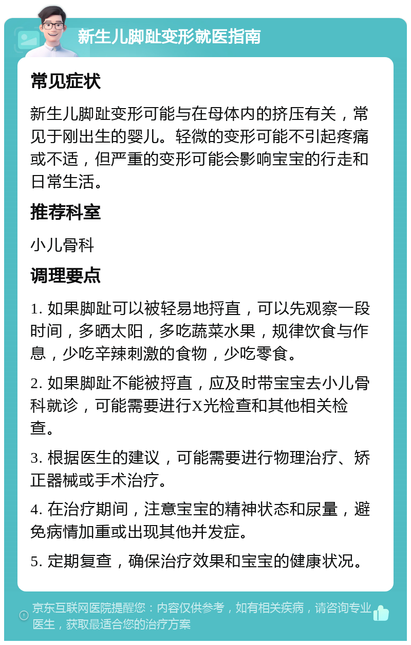 新生儿脚趾变形就医指南 常见症状 新生儿脚趾变形可能与在母体内的挤压有关，常见于刚出生的婴儿。轻微的变形可能不引起疼痛或不适，但严重的变形可能会影响宝宝的行走和日常生活。 推荐科室 小儿骨科 调理要点 1. 如果脚趾可以被轻易地捋直，可以先观察一段时间，多晒太阳，多吃蔬菜水果，规律饮食与作息，少吃辛辣刺激的食物，少吃零食。 2. 如果脚趾不能被捋直，应及时带宝宝去小儿骨科就诊，可能需要进行X光检查和其他相关检查。 3. 根据医生的建议，可能需要进行物理治疗、矫正器械或手术治疗。 4. 在治疗期间，注意宝宝的精神状态和尿量，避免病情加重或出现其他并发症。 5. 定期复查，确保治疗效果和宝宝的健康状况。