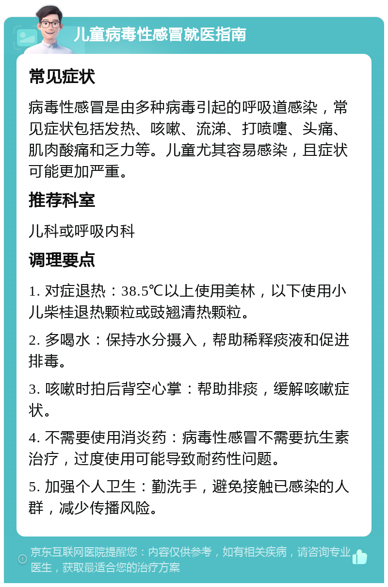 儿童病毒性感冒就医指南 常见症状 病毒性感冒是由多种病毒引起的呼吸道感染，常见症状包括发热、咳嗽、流涕、打喷嚏、头痛、肌肉酸痛和乏力等。儿童尤其容易感染，且症状可能更加严重。 推荐科室 儿科或呼吸内科 调理要点 1. 对症退热：38.5℃以上使用美林，以下使用小儿柴桂退热颗粒或豉翘清热颗粒。 2. 多喝水：保持水分摄入，帮助稀释痰液和促进排毒。 3. 咳嗽时拍后背空心掌：帮助排痰，缓解咳嗽症状。 4. 不需要使用消炎药：病毒性感冒不需要抗生素治疗，过度使用可能导致耐药性问题。 5. 加强个人卫生：勤洗手，避免接触已感染的人群，减少传播风险。