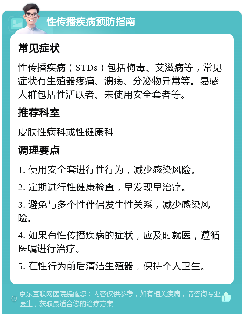 性传播疾病预防指南 常见症状 性传播疾病（STDs）包括梅毒、艾滋病等，常见症状有生殖器疼痛、溃疡、分泌物异常等。易感人群包括性活跃者、未使用安全套者等。 推荐科室 皮肤性病科或性健康科 调理要点 1. 使用安全套进行性行为，减少感染风险。 2. 定期进行性健康检查，早发现早治疗。 3. 避免与多个性伴侣发生性关系，减少感染风险。 4. 如果有性传播疾病的症状，应及时就医，遵循医嘱进行治疗。 5. 在性行为前后清洁生殖器，保持个人卫生。