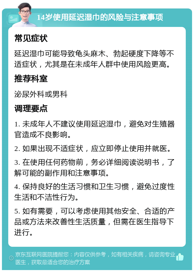 14岁使用延迟湿巾的风险与注意事项 常见症状 延迟湿巾可能导致龟头麻木、勃起硬度下降等不适症状，尤其是在未成年人群中使用风险更高。 推荐科室 泌尿外科或男科 调理要点 1. 未成年人不建议使用延迟湿巾，避免对生殖器官造成不良影响。 2. 如果出现不适症状，应立即停止使用并就医。 3. 在使用任何药物前，务必详细阅读说明书，了解可能的副作用和注意事项。 4. 保持良好的生活习惯和卫生习惯，避免过度性生活和不洁性行为。 5. 如有需要，可以考虑使用其他安全、合适的产品或方法来改善性生活质量，但需在医生指导下进行。