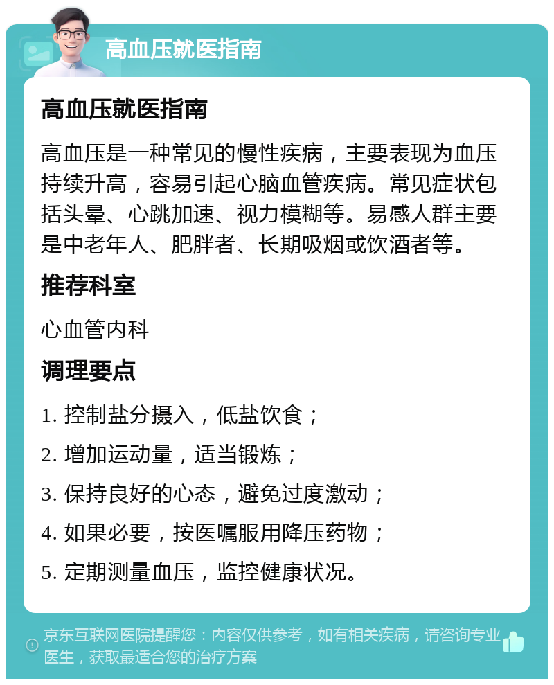 高血压就医指南 高血压就医指南 高血压是一种常见的慢性疾病，主要表现为血压持续升高，容易引起心脑血管疾病。常见症状包括头晕、心跳加速、视力模糊等。易感人群主要是中老年人、肥胖者、长期吸烟或饮酒者等。 推荐科室 心血管内科 调理要点 1. 控制盐分摄入，低盐饮食； 2. 增加运动量，适当锻炼； 3. 保持良好的心态，避免过度激动； 4. 如果必要，按医嘱服用降压药物； 5. 定期测量血压，监控健康状况。