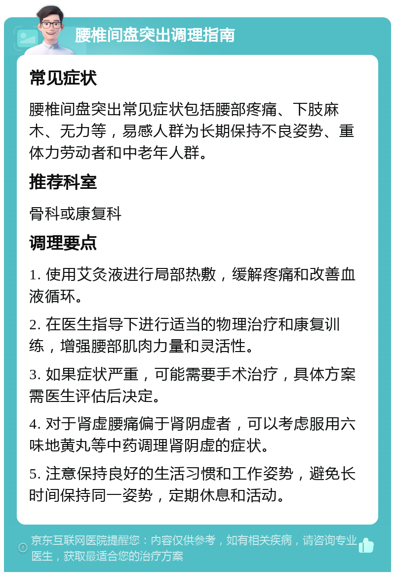 腰椎间盘突出调理指南 常见症状 腰椎间盘突出常见症状包括腰部疼痛、下肢麻木、无力等，易感人群为长期保持不良姿势、重体力劳动者和中老年人群。 推荐科室 骨科或康复科 调理要点 1. 使用艾灸液进行局部热敷，缓解疼痛和改善血液循环。 2. 在医生指导下进行适当的物理治疗和康复训练，增强腰部肌肉力量和灵活性。 3. 如果症状严重，可能需要手术治疗，具体方案需医生评估后决定。 4. 对于肾虚腰痛偏于肾阴虚者，可以考虑服用六味地黄丸等中药调理肾阴虚的症状。 5. 注意保持良好的生活习惯和工作姿势，避免长时间保持同一姿势，定期休息和活动。