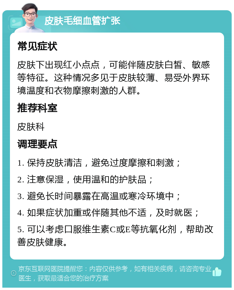 皮肤毛细血管扩张 常见症状 皮肤下出现红小点点，可能伴随皮肤白皙、敏感等特征。这种情况多见于皮肤较薄、易受外界环境温度和衣物摩擦刺激的人群。 推荐科室 皮肤科 调理要点 1. 保持皮肤清洁，避免过度摩擦和刺激； 2. 注意保湿，使用温和的护肤品； 3. 避免长时间暴露在高温或寒冷环境中； 4. 如果症状加重或伴随其他不适，及时就医； 5. 可以考虑口服维生素C或E等抗氧化剂，帮助改善皮肤健康。