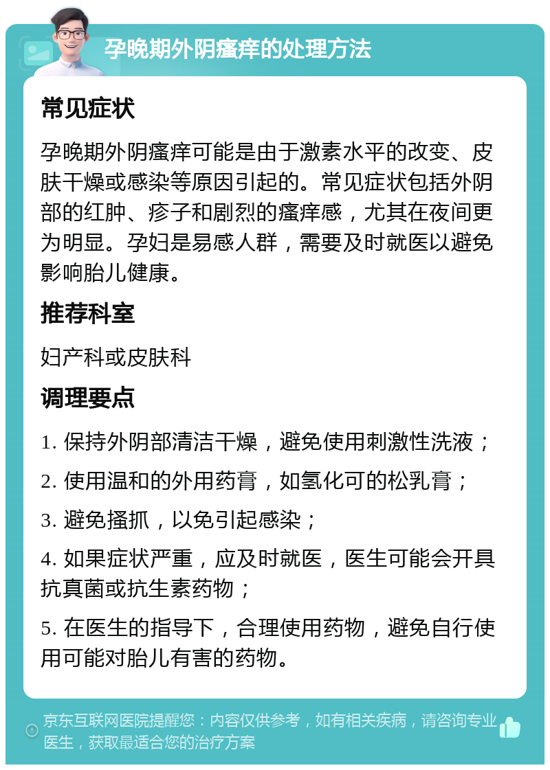 孕晚期外阴瘙痒的处理方法 常见症状 孕晚期外阴瘙痒可能是由于激素水平的改变、皮肤干燥或感染等原因引起的。常见症状包括外阴部的红肿、疹子和剧烈的瘙痒感，尤其在夜间更为明显。孕妇是易感人群，需要及时就医以避免影响胎儿健康。 推荐科室 妇产科或皮肤科 调理要点 1. 保持外阴部清洁干燥，避免使用刺激性洗液； 2. 使用温和的外用药膏，如氢化可的松乳膏； 3. 避免搔抓，以免引起感染； 4. 如果症状严重，应及时就医，医生可能会开具抗真菌或抗生素药物； 5. 在医生的指导下，合理使用药物，避免自行使用可能对胎儿有害的药物。