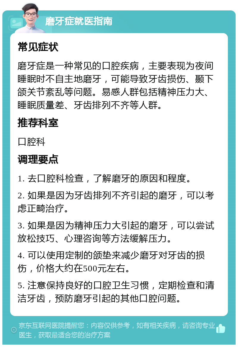 磨牙症就医指南 常见症状 磨牙症是一种常见的口腔疾病，主要表现为夜间睡眠时不自主地磨牙，可能导致牙齿损伤、颞下颌关节紊乱等问题。易感人群包括精神压力大、睡眠质量差、牙齿排列不齐等人群。 推荐科室 口腔科 调理要点 1. 去口腔科检查，了解磨牙的原因和程度。 2. 如果是因为牙齿排列不齐引起的磨牙，可以考虑正畸治疗。 3. 如果是因为精神压力大引起的磨牙，可以尝试放松技巧、心理咨询等方法缓解压力。 4. 可以使用定制的颌垫来减少磨牙对牙齿的损伤，价格大约在500元左右。 5. 注意保持良好的口腔卫生习惯，定期检查和清洁牙齿，预防磨牙引起的其他口腔问题。