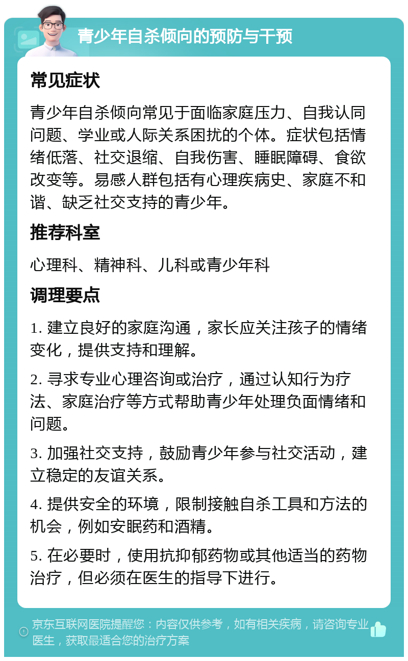 青少年自杀倾向的预防与干预 常见症状 青少年自杀倾向常见于面临家庭压力、自我认同问题、学业或人际关系困扰的个体。症状包括情绪低落、社交退缩、自我伤害、睡眠障碍、食欲改变等。易感人群包括有心理疾病史、家庭不和谐、缺乏社交支持的青少年。 推荐科室 心理科、精神科、儿科或青少年科 调理要点 1. 建立良好的家庭沟通，家长应关注孩子的情绪变化，提供支持和理解。 2. 寻求专业心理咨询或治疗，通过认知行为疗法、家庭治疗等方式帮助青少年处理负面情绪和问题。 3. 加强社交支持，鼓励青少年参与社交活动，建立稳定的友谊关系。 4. 提供安全的环境，限制接触自杀工具和方法的机会，例如安眠药和酒精。 5. 在必要时，使用抗抑郁药物或其他适当的药物治疗，但必须在医生的指导下进行。