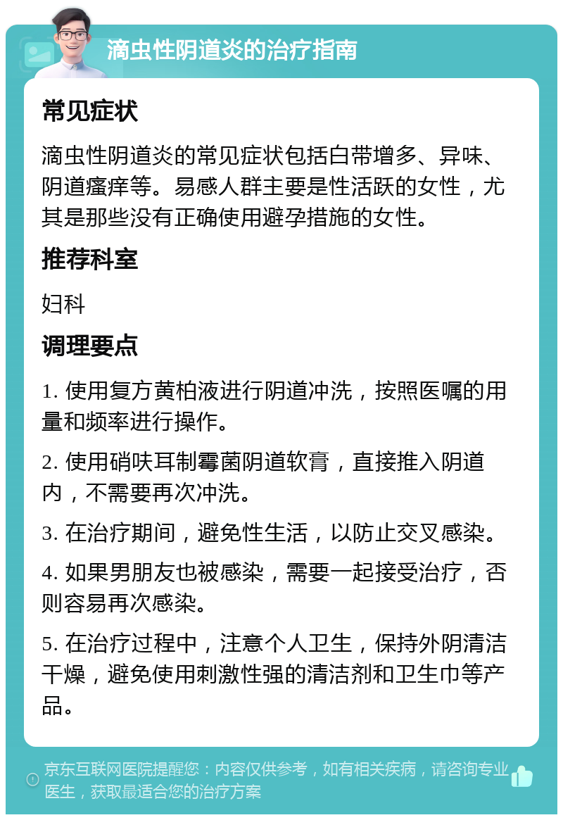 滴虫性阴道炎的治疗指南 常见症状 滴虫性阴道炎的常见症状包括白带增多、异味、阴道瘙痒等。易感人群主要是性活跃的女性，尤其是那些没有正确使用避孕措施的女性。 推荐科室 妇科 调理要点 1. 使用复方黄柏液进行阴道冲洗，按照医嘱的用量和频率进行操作。 2. 使用硝呋耳制霉菌阴道软膏，直接推入阴道内，不需要再次冲洗。 3. 在治疗期间，避免性生活，以防止交叉感染。 4. 如果男朋友也被感染，需要一起接受治疗，否则容易再次感染。 5. 在治疗过程中，注意个人卫生，保持外阴清洁干燥，避免使用刺激性强的清洁剂和卫生巾等产品。