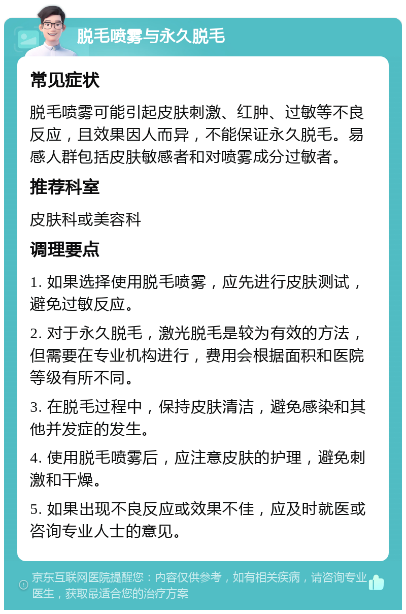 脱毛喷雾与永久脱毛 常见症状 脱毛喷雾可能引起皮肤刺激、红肿、过敏等不良反应，且效果因人而异，不能保证永久脱毛。易感人群包括皮肤敏感者和对喷雾成分过敏者。 推荐科室 皮肤科或美容科 调理要点 1. 如果选择使用脱毛喷雾，应先进行皮肤测试，避免过敏反应。 2. 对于永久脱毛，激光脱毛是较为有效的方法，但需要在专业机构进行，费用会根据面积和医院等级有所不同。 3. 在脱毛过程中，保持皮肤清洁，避免感染和其他并发症的发生。 4. 使用脱毛喷雾后，应注意皮肤的护理，避免刺激和干燥。 5. 如果出现不良反应或效果不佳，应及时就医或咨询专业人士的意见。