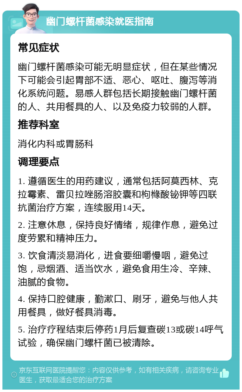 幽门螺杆菌感染就医指南 常见症状 幽门螺杆菌感染可能无明显症状，但在某些情况下可能会引起胃部不适、恶心、呕吐、腹泻等消化系统问题。易感人群包括长期接触幽门螺杆菌的人、共用餐具的人、以及免疫力较弱的人群。 推荐科室 消化内科或胃肠科 调理要点 1. 遵循医生的用药建议，通常包括阿莫西林、克拉霉素、雷贝拉唑肠溶胶囊和枸橼酸铋钾等四联抗菌治疗方案，连续服用14天。 2. 注意休息，保持良好情绪，规律作息，避免过度劳累和精神压力。 3. 饮食清淡易消化，进食要细嚼慢咽，避免过饱，忌烟酒、适当饮水，避免食用生冷、辛辣、油腻的食物。 4. 保持口腔健康，勤漱口、刷牙，避免与他人共用餐具，做好餐具消毒。 5. 治疗疗程结束后停药1月后复查碳13或碳14呼气试验，确保幽门螺杆菌已被清除。