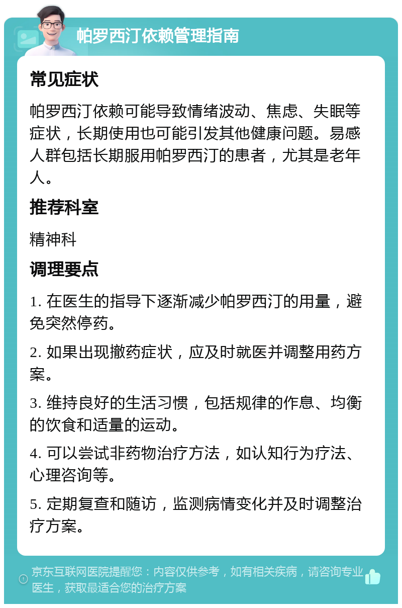 帕罗西汀依赖管理指南 常见症状 帕罗西汀依赖可能导致情绪波动、焦虑、失眠等症状，长期使用也可能引发其他健康问题。易感人群包括长期服用帕罗西汀的患者，尤其是老年人。 推荐科室 精神科 调理要点 1. 在医生的指导下逐渐减少帕罗西汀的用量，避免突然停药。 2. 如果出现撤药症状，应及时就医并调整用药方案。 3. 维持良好的生活习惯，包括规律的作息、均衡的饮食和适量的运动。 4. 可以尝试非药物治疗方法，如认知行为疗法、心理咨询等。 5. 定期复查和随访，监测病情变化并及时调整治疗方案。