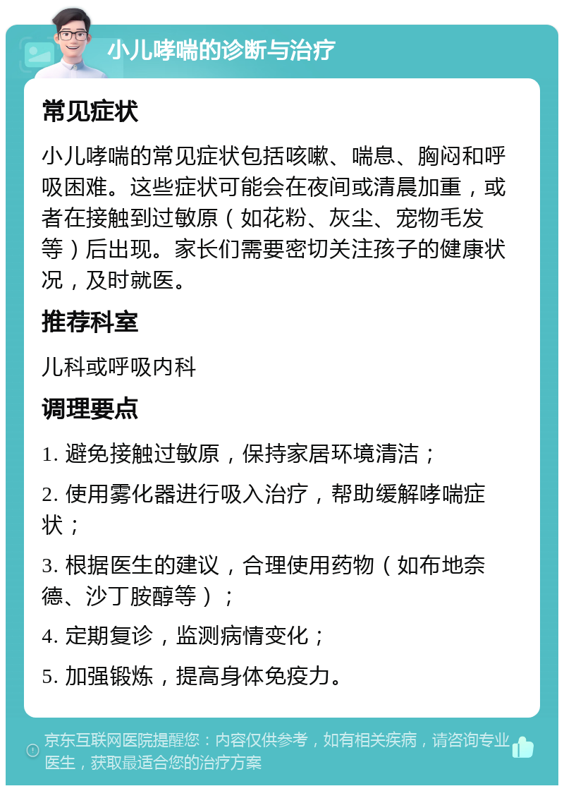 小儿哮喘的诊断与治疗 常见症状 小儿哮喘的常见症状包括咳嗽、喘息、胸闷和呼吸困难。这些症状可能会在夜间或清晨加重，或者在接触到过敏原（如花粉、灰尘、宠物毛发等）后出现。家长们需要密切关注孩子的健康状况，及时就医。 推荐科室 儿科或呼吸内科 调理要点 1. 避免接触过敏原，保持家居环境清洁； 2. 使用雾化器进行吸入治疗，帮助缓解哮喘症状； 3. 根据医生的建议，合理使用药物（如布地奈德、沙丁胺醇等）； 4. 定期复诊，监测病情变化； 5. 加强锻炼，提高身体免疫力。