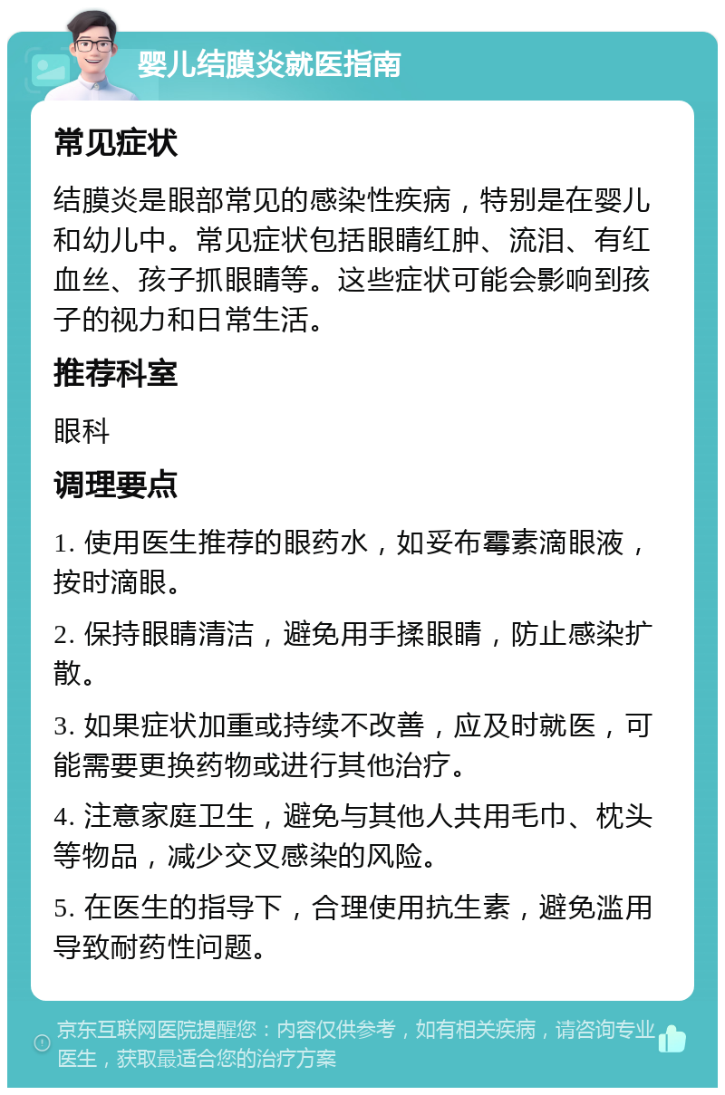 婴儿结膜炎就医指南 常见症状 结膜炎是眼部常见的感染性疾病，特别是在婴儿和幼儿中。常见症状包括眼睛红肿、流泪、有红血丝、孩子抓眼睛等。这些症状可能会影响到孩子的视力和日常生活。 推荐科室 眼科 调理要点 1. 使用医生推荐的眼药水，如妥布霉素滴眼液，按时滴眼。 2. 保持眼睛清洁，避免用手揉眼睛，防止感染扩散。 3. 如果症状加重或持续不改善，应及时就医，可能需要更换药物或进行其他治疗。 4. 注意家庭卫生，避免与其他人共用毛巾、枕头等物品，减少交叉感染的风险。 5. 在医生的指导下，合理使用抗生素，避免滥用导致耐药性问题。