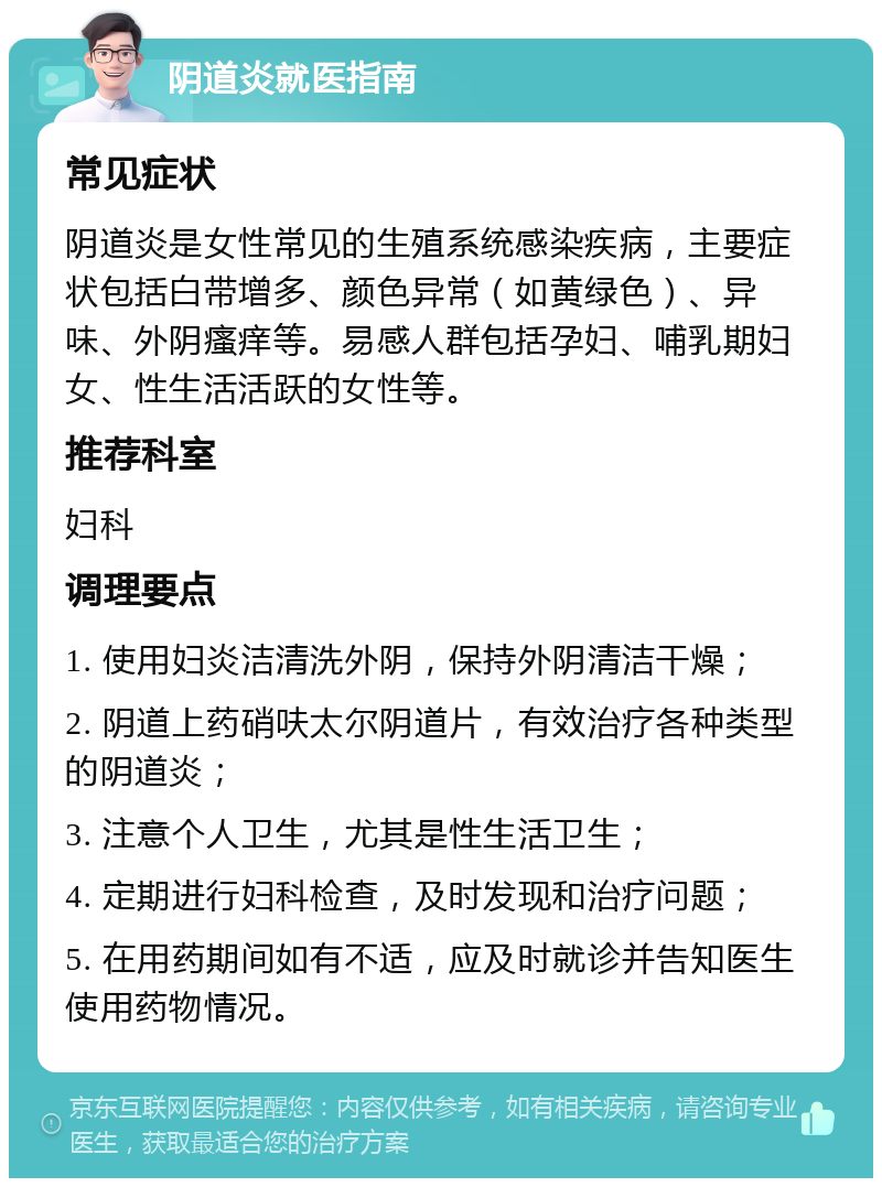 阴道炎就医指南 常见症状 阴道炎是女性常见的生殖系统感染疾病，主要症状包括白带增多、颜色异常（如黄绿色）、异味、外阴瘙痒等。易感人群包括孕妇、哺乳期妇女、性生活活跃的女性等。 推荐科室 妇科 调理要点 1. 使用妇炎洁清洗外阴，保持外阴清洁干燥； 2. 阴道上药硝呋太尔阴道片，有效治疗各种类型的阴道炎； 3. 注意个人卫生，尤其是性生活卫生； 4. 定期进行妇科检查，及时发现和治疗问题； 5. 在用药期间如有不适，应及时就诊并告知医生使用药物情况。