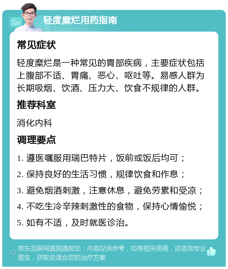 轻度糜烂用药指南 常见症状 轻度糜烂是一种常见的胃部疾病，主要症状包括上腹部不适、胃痛、恶心、呕吐等。易感人群为长期吸烟、饮酒、压力大、饮食不规律的人群。 推荐科室 消化内科 调理要点 1. 遵医嘱服用瑞巴特片，饭前或饭后均可； 2. 保持良好的生活习惯，规律饮食和作息； 3. 避免烟酒刺激，注意休息，避免劳累和受凉； 4. 不吃生冷辛辣刺激性的食物，保持心情愉悦； 5. 如有不适，及时就医诊治。