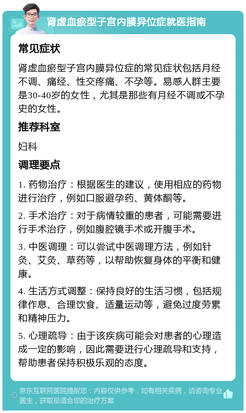 肾虚血瘀型子宫内膜异位症就医指南 常见症状 肾虚血瘀型子宫内膜异位症的常见症状包括月经不调、痛经、性交疼痛、不孕等。易感人群主要是30-40岁的女性，尤其是那些有月经不调或不孕史的女性。 推荐科室 妇科 调理要点 1. 药物治疗：根据医生的建议，使用相应的药物进行治疗，例如口服避孕药、黄体酮等。 2. 手术治疗：对于病情较重的患者，可能需要进行手术治疗，例如腹腔镜手术或开腹手术。 3. 中医调理：可以尝试中医调理方法，例如针灸、艾灸、草药等，以帮助恢复身体的平衡和健康。 4. 生活方式调整：保持良好的生活习惯，包括规律作息、合理饮食、适量运动等，避免过度劳累和精神压力。 5. 心理疏导：由于该疾病可能会对患者的心理造成一定的影响，因此需要进行心理疏导和支持，帮助患者保持积极乐观的态度。