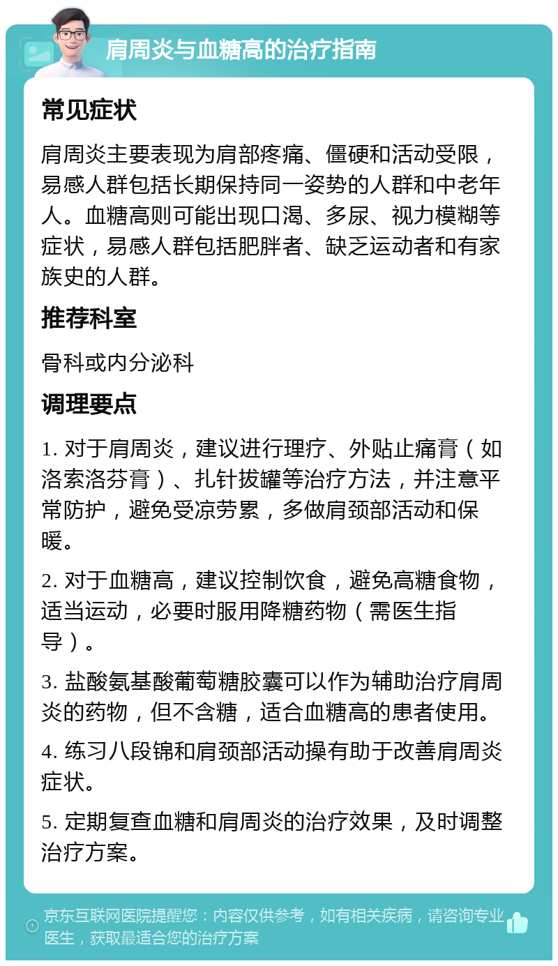 肩周炎与血糖高的治疗指南 常见症状 肩周炎主要表现为肩部疼痛、僵硬和活动受限，易感人群包括长期保持同一姿势的人群和中老年人。血糖高则可能出现口渴、多尿、视力模糊等症状，易感人群包括肥胖者、缺乏运动者和有家族史的人群。 推荐科室 骨科或内分泌科 调理要点 1. 对于肩周炎，建议进行理疗、外贴止痛膏（如洛索洛芬膏）、扎针拔罐等治疗方法，并注意平常防护，避免受凉劳累，多做肩颈部活动和保暖。 2. 对于血糖高，建议控制饮食，避免高糖食物，适当运动，必要时服用降糖药物（需医生指导）。 3. 盐酸氨基酸葡萄糖胶囊可以作为辅助治疗肩周炎的药物，但不含糖，适合血糖高的患者使用。 4. 练习八段锦和肩颈部活动操有助于改善肩周炎症状。 5. 定期复查血糖和肩周炎的治疗效果，及时调整治疗方案。