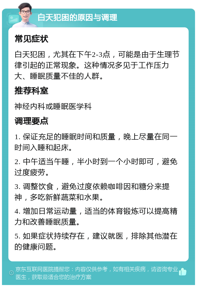 白天犯困的原因与调理 常见症状 白天犯困，尤其在下午2-3点，可能是由于生理节律引起的正常现象。这种情况多见于工作压力大、睡眠质量不佳的人群。 推荐科室 神经内科或睡眠医学科 调理要点 1. 保证充足的睡眠时间和质量，晚上尽量在同一时间入睡和起床。 2. 中午适当午睡，半小时到一个小时即可，避免过度疲劳。 3. 调整饮食，避免过度依赖咖啡因和糖分来提神，多吃新鲜蔬菜和水果。 4. 增加日常运动量，适当的体育锻炼可以提高精力和改善睡眠质量。 5. 如果症状持续存在，建议就医，排除其他潜在的健康问题。