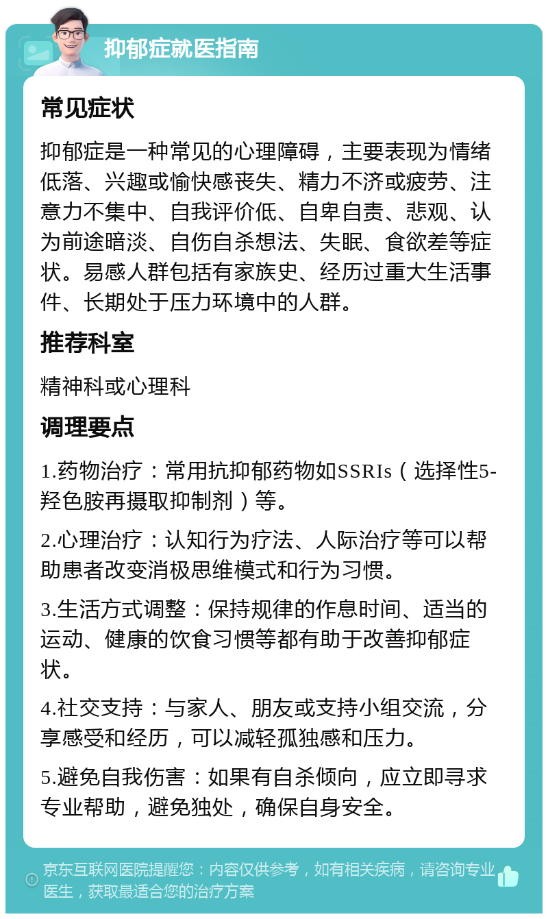 抑郁症就医指南 常见症状 抑郁症是一种常见的心理障碍，主要表现为情绪低落、兴趣或愉快感丧失、精力不济或疲劳、注意力不集中、自我评价低、自卑自责、悲观、认为前途暗淡、自伤自杀想法、失眠、食欲差等症状。易感人群包括有家族史、经历过重大生活事件、长期处于压力环境中的人群。 推荐科室 精神科或心理科 调理要点 1.药物治疗：常用抗抑郁药物如SSRIs（选择性5-羟色胺再摄取抑制剂）等。 2.心理治疗：认知行为疗法、人际治疗等可以帮助患者改变消极思维模式和行为习惯。 3.生活方式调整：保持规律的作息时间、适当的运动、健康的饮食习惯等都有助于改善抑郁症状。 4.社交支持：与家人、朋友或支持小组交流，分享感受和经历，可以减轻孤独感和压力。 5.避免自我伤害：如果有自杀倾向，应立即寻求专业帮助，避免独处，确保自身安全。