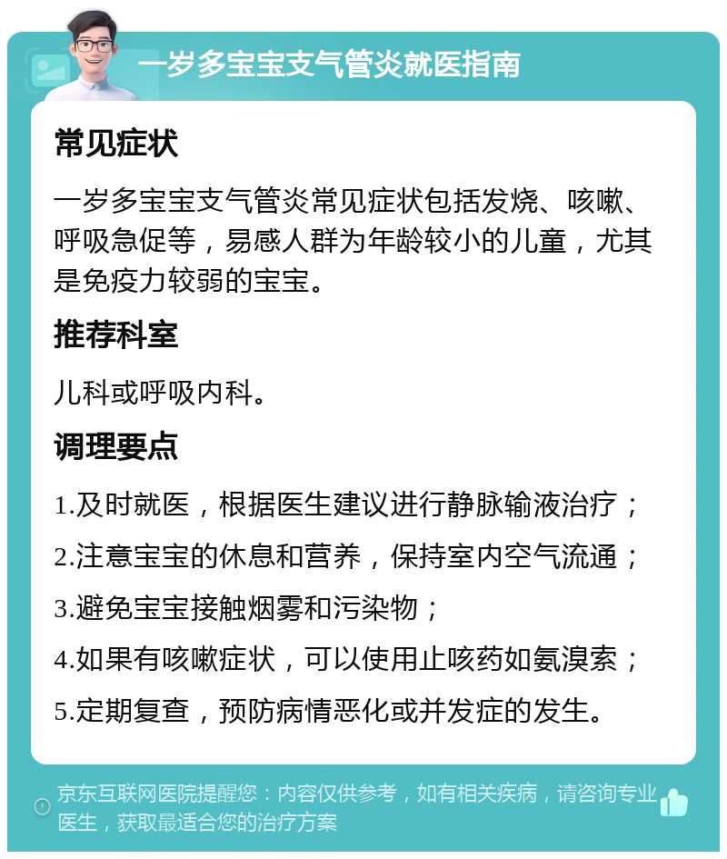 一岁多宝宝支气管炎就医指南 常见症状 一岁多宝宝支气管炎常见症状包括发烧、咳嗽、呼吸急促等，易感人群为年龄较小的儿童，尤其是免疫力较弱的宝宝。 推荐科室 儿科或呼吸内科。 调理要点 1.及时就医，根据医生建议进行静脉输液治疗； 2.注意宝宝的休息和营养，保持室内空气流通； 3.避免宝宝接触烟雾和污染物； 4.如果有咳嗽症状，可以使用止咳药如氨溴索； 5.定期复查，预防病情恶化或并发症的发生。