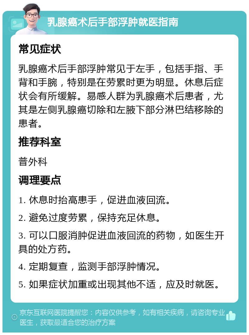 乳腺癌术后手部浮肿就医指南 常见症状 乳腺癌术后手部浮肿常见于左手，包括手指、手背和手腕，特别是在劳累时更为明显。休息后症状会有所缓解。易感人群为乳腺癌术后患者，尤其是左侧乳腺癌切除和左腋下部分淋巴结移除的患者。 推荐科室 普外科 调理要点 1. 休息时抬高患手，促进血液回流。 2. 避免过度劳累，保持充足休息。 3. 可以口服消肿促进血液回流的药物，如医生开具的处方药。 4. 定期复查，监测手部浮肿情况。 5. 如果症状加重或出现其他不适，应及时就医。