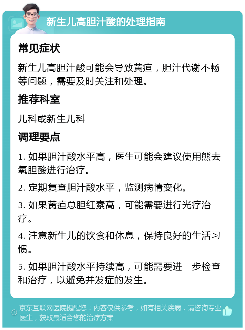 新生儿高胆汁酸的处理指南 常见症状 新生儿高胆汁酸可能会导致黄疸，胆汁代谢不畅等问题，需要及时关注和处理。 推荐科室 儿科或新生儿科 调理要点 1. 如果胆汁酸水平高，医生可能会建议使用熊去氧胆酸进行治疗。 2. 定期复查胆汁酸水平，监测病情变化。 3. 如果黄疸总胆红素高，可能需要进行光疗治疗。 4. 注意新生儿的饮食和休息，保持良好的生活习惯。 5. 如果胆汁酸水平持续高，可能需要进一步检查和治疗，以避免并发症的发生。