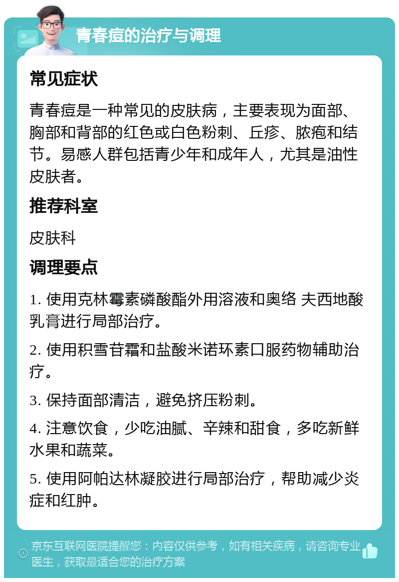 青春痘的治疗与调理 常见症状 青春痘是一种常见的皮肤病，主要表现为面部、胸部和背部的红色或白色粉刺、丘疹、脓疱和结节。易感人群包括青少年和成年人，尤其是油性皮肤者。 推荐科室 皮肤科 调理要点 1. 使用克林霉素磷酸酯外用溶液和奥络 夫西地酸乳膏进行局部治疗。 2. 使用积雪苷霜和盐酸米诺环素口服药物辅助治疗。 3. 保持面部清洁，避免挤压粉刺。 4. 注意饮食，少吃油腻、辛辣和甜食，多吃新鲜水果和蔬菜。 5. 使用阿帕达林凝胶进行局部治疗，帮助减少炎症和红肿。