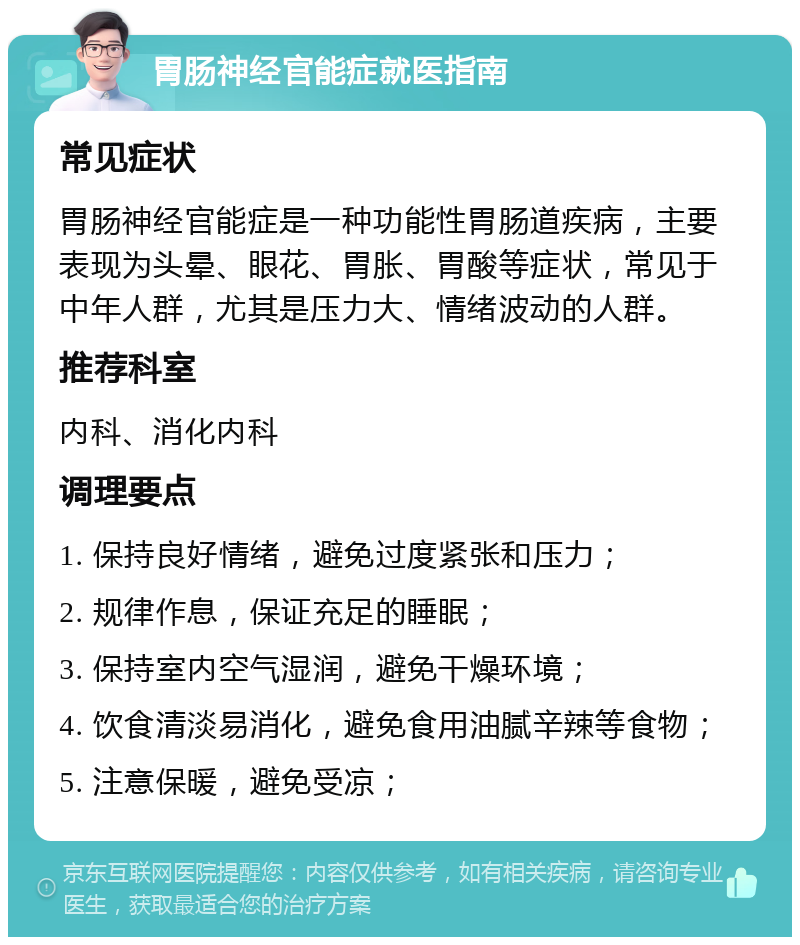 胃肠神经官能症就医指南 常见症状 胃肠神经官能症是一种功能性胃肠道疾病，主要表现为头晕、眼花、胃胀、胃酸等症状，常见于中年人群，尤其是压力大、情绪波动的人群。 推荐科室 内科、消化内科 调理要点 1. 保持良好情绪，避免过度紧张和压力； 2. 规律作息，保证充足的睡眠； 3. 保持室内空气湿润，避免干燥环境； 4. 饮食清淡易消化，避免食用油腻辛辣等食物； 5. 注意保暖，避免受凉；