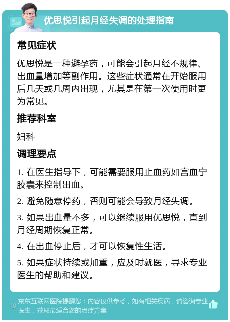 优思悦引起月经失调的处理指南 常见症状 优思悦是一种避孕药，可能会引起月经不规律、出血量增加等副作用。这些症状通常在开始服用后几天或几周内出现，尤其是在第一次使用时更为常见。 推荐科室 妇科 调理要点 1. 在医生指导下，可能需要服用止血药如宫血宁胶囊来控制出血。 2. 避免随意停药，否则可能会导致月经失调。 3. 如果出血量不多，可以继续服用优思悦，直到月经周期恢复正常。 4. 在出血停止后，才可以恢复性生活。 5. 如果症状持续或加重，应及时就医，寻求专业医生的帮助和建议。