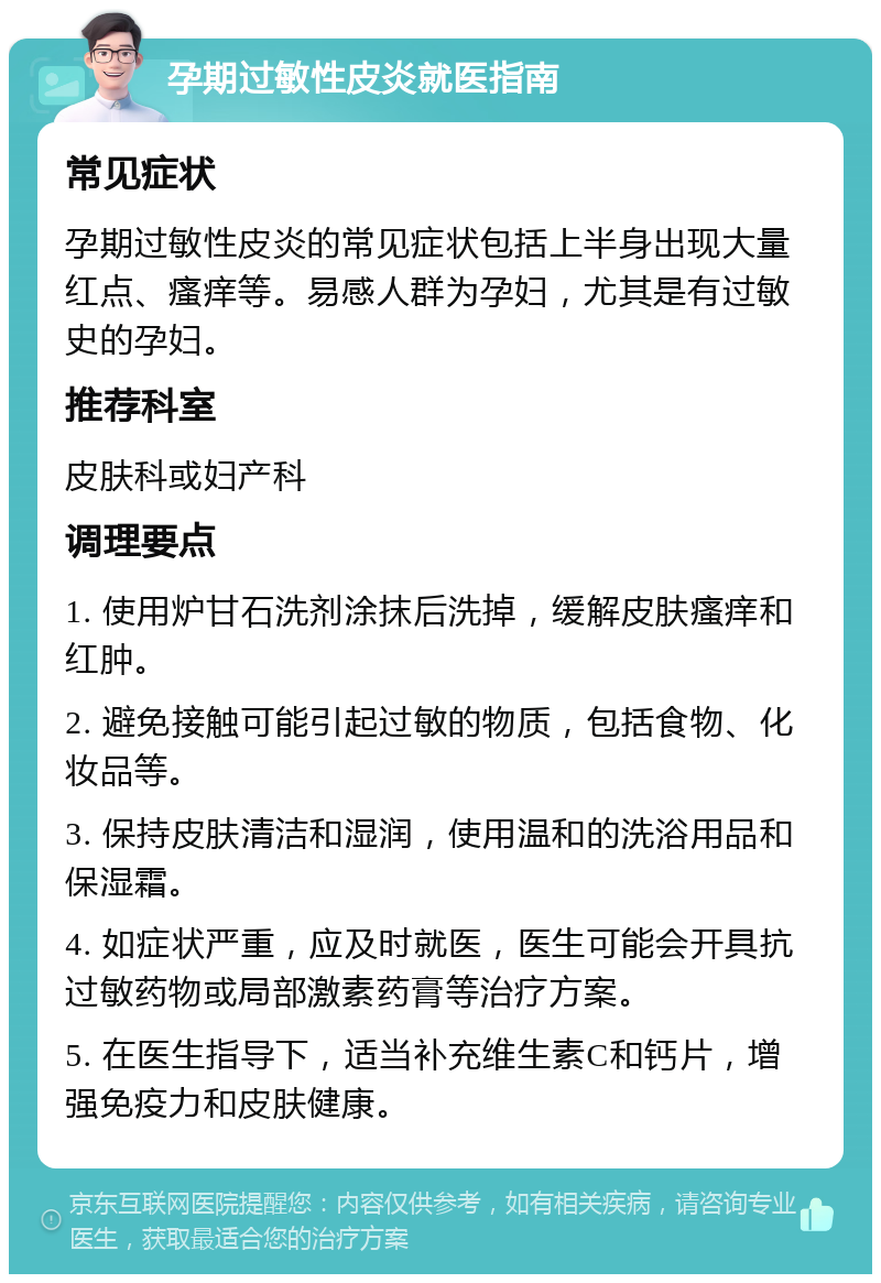 孕期过敏性皮炎就医指南 常见症状 孕期过敏性皮炎的常见症状包括上半身出现大量红点、瘙痒等。易感人群为孕妇，尤其是有过敏史的孕妇。 推荐科室 皮肤科或妇产科 调理要点 1. 使用炉甘石洗剂涂抹后洗掉，缓解皮肤瘙痒和红肿。 2. 避免接触可能引起过敏的物质，包括食物、化妆品等。 3. 保持皮肤清洁和湿润，使用温和的洗浴用品和保湿霜。 4. 如症状严重，应及时就医，医生可能会开具抗过敏药物或局部激素药膏等治疗方案。 5. 在医生指导下，适当补充维生素C和钙片，增强免疫力和皮肤健康。