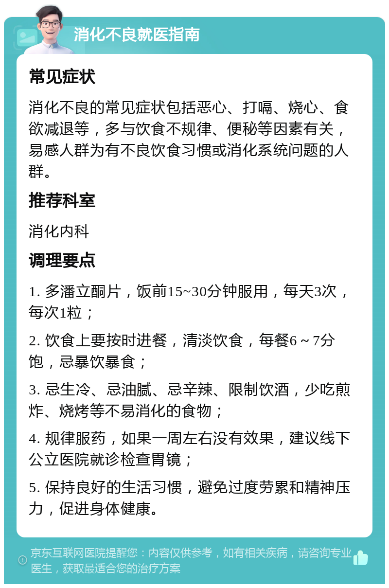 消化不良就医指南 常见症状 消化不良的常见症状包括恶心、打嗝、烧心、食欲减退等，多与饮食不规律、便秘等因素有关，易感人群为有不良饮食习惯或消化系统问题的人群。 推荐科室 消化内科 调理要点 1. 多潘立酮片，饭前15~30分钟服用，每天3次，每次1粒； 2. 饮食上要按时进餐，清淡饮食，每餐6～7分饱，忌暴饮暴食； 3. 忌生冷、忌油腻、忌辛辣、限制饮酒，少吃煎炸、烧烤等不易消化的食物； 4. 规律服药，如果一周左右没有效果，建议线下公立医院就诊检查胃镜； 5. 保持良好的生活习惯，避免过度劳累和精神压力，促进身体健康。