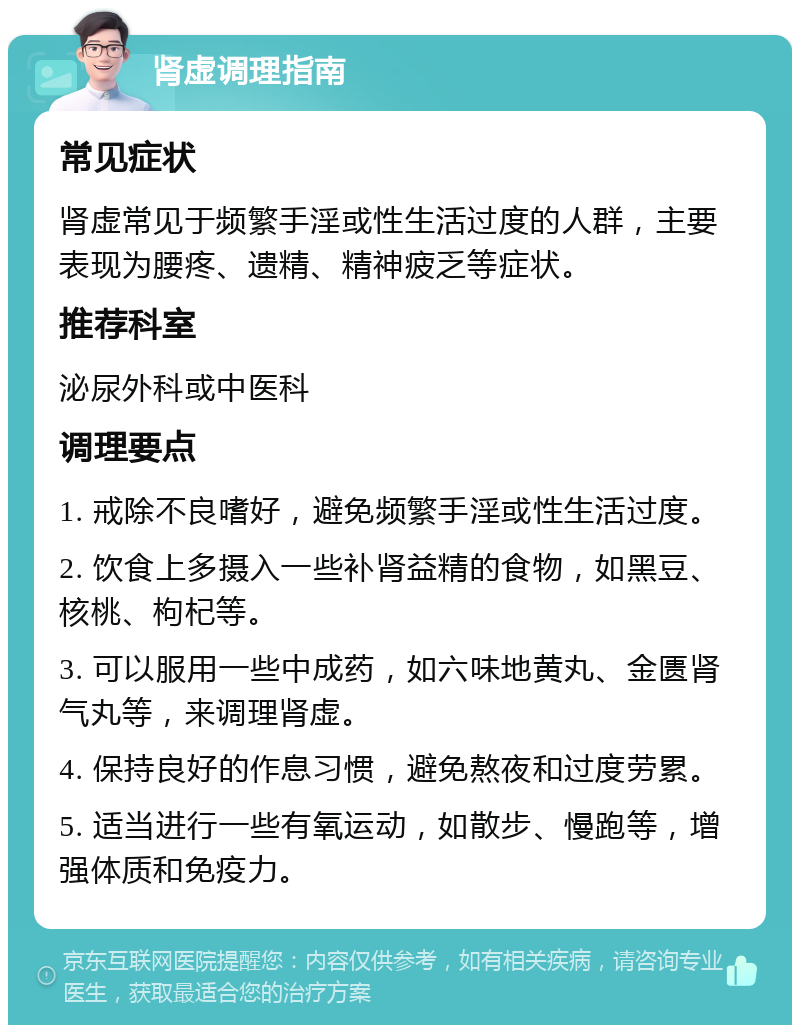 肾虚调理指南 常见症状 肾虚常见于频繁手淫或性生活过度的人群，主要表现为腰疼、遗精、精神疲乏等症状。 推荐科室 泌尿外科或中医科 调理要点 1. 戒除不良嗜好，避免频繁手淫或性生活过度。 2. 饮食上多摄入一些补肾益精的食物，如黑豆、核桃、枸杞等。 3. 可以服用一些中成药，如六味地黄丸、金匮肾气丸等，来调理肾虚。 4. 保持良好的作息习惯，避免熬夜和过度劳累。 5. 适当进行一些有氧运动，如散步、慢跑等，增强体质和免疫力。