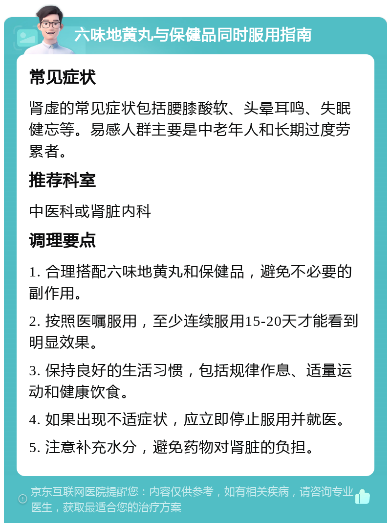 六味地黄丸与保健品同时服用指南 常见症状 肾虚的常见症状包括腰膝酸软、头晕耳鸣、失眠健忘等。易感人群主要是中老年人和长期过度劳累者。 推荐科室 中医科或肾脏内科 调理要点 1. 合理搭配六味地黄丸和保健品，避免不必要的副作用。 2. 按照医嘱服用，至少连续服用15-20天才能看到明显效果。 3. 保持良好的生活习惯，包括规律作息、适量运动和健康饮食。 4. 如果出现不适症状，应立即停止服用并就医。 5. 注意补充水分，避免药物对肾脏的负担。