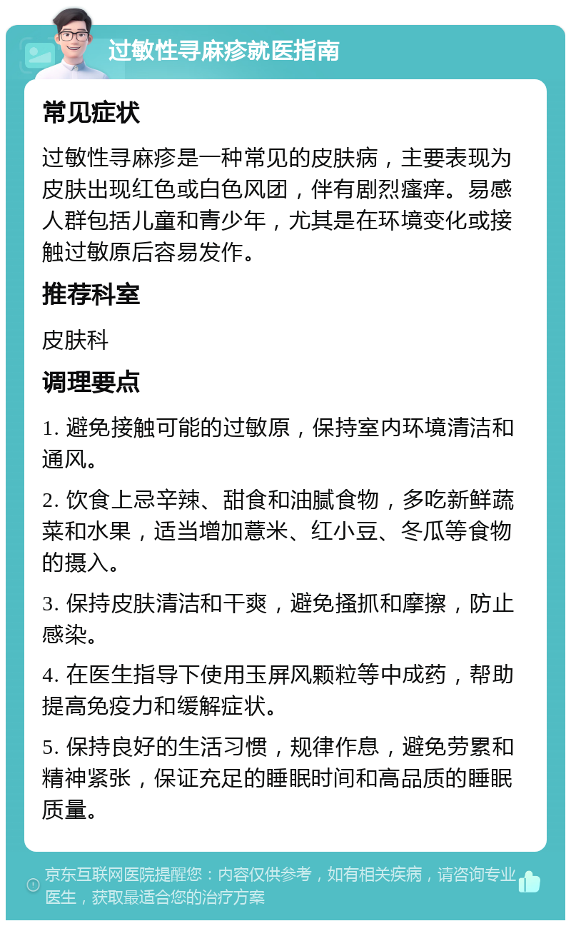 过敏性寻麻疹就医指南 常见症状 过敏性寻麻疹是一种常见的皮肤病，主要表现为皮肤出现红色或白色风团，伴有剧烈瘙痒。易感人群包括儿童和青少年，尤其是在环境变化或接触过敏原后容易发作。 推荐科室 皮肤科 调理要点 1. 避免接触可能的过敏原，保持室内环境清洁和通风。 2. 饮食上忌辛辣、甜食和油腻食物，多吃新鲜蔬菜和水果，适当增加薏米、红小豆、冬瓜等食物的摄入。 3. 保持皮肤清洁和干爽，避免搔抓和摩擦，防止感染。 4. 在医生指导下使用玉屏风颗粒等中成药，帮助提高免疫力和缓解症状。 5. 保持良好的生活习惯，规律作息，避免劳累和精神紧张，保证充足的睡眠时间和高品质的睡眠质量。