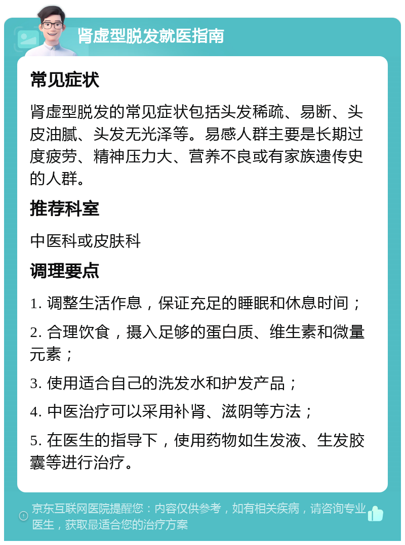 肾虚型脱发就医指南 常见症状 肾虚型脱发的常见症状包括头发稀疏、易断、头皮油腻、头发无光泽等。易感人群主要是长期过度疲劳、精神压力大、营养不良或有家族遗传史的人群。 推荐科室 中医科或皮肤科 调理要点 1. 调整生活作息，保证充足的睡眠和休息时间； 2. 合理饮食，摄入足够的蛋白质、维生素和微量元素； 3. 使用适合自己的洗发水和护发产品； 4. 中医治疗可以采用补肾、滋阴等方法； 5. 在医生的指导下，使用药物如生发液、生发胶囊等进行治疗。