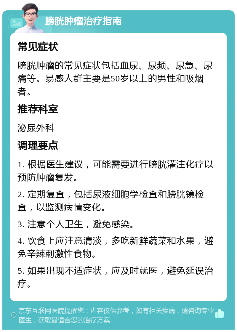 膀胱肿瘤治疗指南 常见症状 膀胱肿瘤的常见症状包括血尿、尿频、尿急、尿痛等。易感人群主要是50岁以上的男性和吸烟者。 推荐科室 泌尿外科 调理要点 1. 根据医生建议，可能需要进行膀胱灌注化疗以预防肿瘤复发。 2. 定期复查，包括尿液细胞学检查和膀胱镜检查，以监测病情变化。 3. 注意个人卫生，避免感染。 4. 饮食上应注意清淡，多吃新鲜蔬菜和水果，避免辛辣刺激性食物。 5. 如果出现不适症状，应及时就医，避免延误治疗。